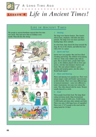 86
A L O N G T I M E A G O
. . . . . . . . . . . . . . . . . . . . . .
Life in
Life in Ancient
Ancient Times!
Times!
L E S S O N 4
The people in ancient Kurdistan enjoyed their free time
very much. They had more than six holidays every
month. What did they like doing?
1 Hunting
The kings were famous hunters. They hunted
African lions, elephants, wild bulls and other
animals. The kings were very brave and liked
hunting large, fierce animals.
In a lion hunt, dogs chased the lions towards the
king. He was in his chariot, and killed the lions
with a bow or a spear.
2 Sports and Toys
Sports were very popular. Men and boys liked
wrestling and boxing. The children loved playing
with toys. Today some children play with toy
guns. But in ancient times, people didn’t have
guns, so the children played with toy bows and
arrows. And they had miniature chariots and
boats. They also played children’s sports –
running and jumping games. Just like today’s
World Youth Games!
3 Music and Dancing
Music and dancing were popular too. There were
always singers (male and female) and musicians
at their festivals. There were many different types
of musical instrument – some were different to
today’s instruments, but some were almost the
same. They often danced with the music. Women
usually danced in a circle.
4 Food
These people loved their food. The kings liked
eating enormous meals. King Assurnasirpal
prepared a meal of 2,000 cows, 25,000 sheep,
15,000 lambs and many other animals and birds.
There were also 1,000 large boxes of vegetables!
There were 47,074 people at the meal and the
eating lasted for 10 days!
7
7
LI F E I N AN C I E N T TI M E S
1405097159_Sunrise_7_SB 02.qxd 22/4/08 16:45 Page 86
 