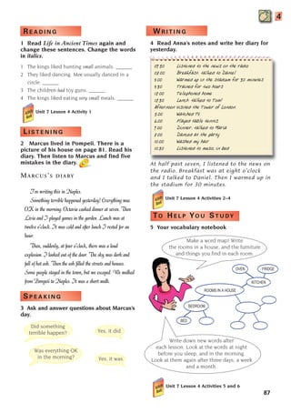 87
4
W R I T I N G
4 Read Anna’s notes and write her diary for
yesterday.
07.30 Listened to the news on the radio
08.00 Breakfast: talked to Daniel
9.00 Warmed up in the stadium for 30 minutes
9.30 Trained for two hours
12.00 Telephoned home
12.30 Lunch: talked to Tom!
Afternoon Visited the Tower of London.
5.00 Watched TV
6.00 Played table tennis
7.00 Dinner: talked to Maria
8.00 Danced at the party
10.00 Washed my hair
10.30 Listened to music in bed
At half past seven, I listened to the news on
the radio. Breakfast was at eight o’clock
and I talked to Daniel. Then I warmed up in
the stadium for 30 minutes.
Unit 7 Lesson 4 Activities 2–4
TO H E L P YO U ST U DY
5 Your vocabulary notebook
Did something
terrible happen? Yes, it did.
Was everything OK
in the morning? Yes, it was.
Make a word map! Write
the rooms in a house, and the furniture
and things you find in each room.
Write down new words after
each lesson. Look at the words at night
before you sleep, and in the morning.
Look at them again after three days, a week
and a month.
R E A D I N G
1 Read Life in Ancient Times again and
change these sentences. Change the words
in italics.
1 The kings liked hunting small animals. ______
2 They liked dancing. Men usually danced in a
circle. ______
3 The children had toy guns. ______
4 The kings liked eating very small meals. ______
Unit 7 Lesson 4 Activity 1
L I S T E N I N G
2 Marcus lived in Pompeii. There is a
picture of his house on page 81. Read his
diary. Then listen to Marcus and find five
mistakes in the diary.
MARCUS’S DIARY
I’m writing this in Naples.
Something terrible happened yesterday! Everything was
OK in the morning. Octavia cooked dinner at seven. Then
Livia and I played games in the garden. Lunch was at
twelve o’clock. It was cold and after lunch I rested for an
hour.
Then, suddenly, at four o’clock, there was a loud
explosion. I looked out of the door. The sky was dark and
full of hot ash. Then the ash filled the streets and houses.
Some people stayed in the town, but we escaped. We walked
from Pompeii to Naples. It was a short walk.
S P E A K I N G
3 Ask and answer questions about Marcus’s
day.
ROOMS IN A HOUSE
BEDROOM
BED
OVEN FRIDGE
KITCHEN
BED
Unit 7 Lesson 4 Activities 5 and 6
1405097159_Sunrise_7_SB 02.qxd 22/4/08 16:45 Page 87
 