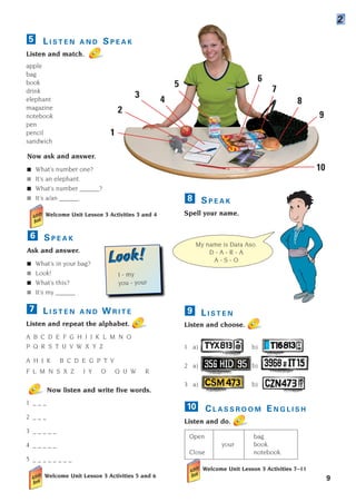 9
L I S T E N A N D S P E A K
Listen and match.
apple
bag
book
drink
elephant
magazine
notebook
pen
pencil
sandwich
5
Now ask and answer.
■ What’s number one?
■ It’s an elephant.
■ What’s number ______?
■ It’s a/an ______.
Welcome Unit Lesson 3 Activities 3 and 4
S P E A K
Ask and answer.
■ What’s in your bag?
■ Look!
■ What’s this?
■ It’s my ______ .
6
2
S P E A K
Spell your name.
L I S T E N
Listen and choose.
1 a) b)
2 a) b)
3 a) b)
C L A S S R O O M E N G L I S H
Listen and do.
Open bag.
your book.
Close notebook.
Welcome Unit Lesson 3 Activities 7–11
10
9
8
L I S T E N A N D W R I T E
Listen and repeat the alphabet.
A B C D E F G H I J K L M N O
P Q R S T U V W X Y Z
A H J K B C D E G P T V
F L M N S X Z I Y O Q U W R
Now listen and write five words.
1 _ _ _
2 _ _ _
3 _ _ _ _ _
4 _ _ _ _ _
5 _ _ _ _ _ _ _ _
Welcome Unit Lesson 3 Activities 5 and 6
7
My name is Dara Aso.
D - A - R - A
A - S - O
1
2
3
4
5
6
7
8
9
10
I - my
you - your
Look!
Look!
1405097159_Sunrise_7_SB 01.qxd 21/4/08 18:46 Page 9
 