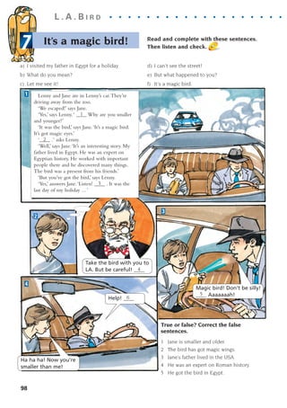 L . A . B I R D . . . . . . . . . . . . . . . . . . . . .
True or false? Correct the false
sentences.
1 Jane is smaller and older.
2 The bird has got magic wings.
3 Jane’s father lived in the USA.
4 He was an expert on Roman history.
5 He got the bird in Egypt.
98
Lenny and Jane are in Lenny’s car.They’re
driving away from the zoo.
‘We escaped!’ says Jane.
‘Yes,’ says Lenny.‘ ____ Why are you smaller
and younger?’
‘It was the bird,’ says Jane.‘It’s a magic bird.
It’s got magic eyes.’
‘____ .‘ asks Lenny.
‘Well,’ says Jane.‘It’s an interesting story. My
father lived in Egypt. He was an expert on
Egyptian history. He worked with important
people there and he discovered many things.
The bird was a present from his friends.’
‘But you’ve got the bird,’ says Lenny.
‘Yes,’ answers Jane.‘Listen! ____ . It was the
last day of my holiday ... ’
1
2
3
4
1
2
3
Take the bird with you to
LA. But be careful! ____
4
Magic bird! Don't be silly!
____ Aaaaaaah!
5
Ha ha ha! Now you're
smaller than me!
Help! ____
6
Read and complete with these sentences.
Then listen and check.
It’s a magic bird!
7
a) I visited my father in Egypt for a holiday.
b) What do you mean?
c) Let me see it!
d) I can’t see the street!
e) But what happened to you?
f) It's a magic bird.
1405097159_Sunrise_7_SB 02.qxd 22/4/08 16:45 Page 98
 