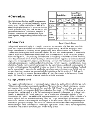6 Conclusions
Google is designed to be a scalable search engine.
The primary goal is to provide high quality search
results over a rapidly growing World Wide Web.
Google employs a number of techniques to improve
search quality including page rank, anchor text, and
proximity information. Furthermore, Google is a
complete architecture for gathering web pages,
indexing them, and performing search queries over
them.
6.1 Future Work
A large-scale web search engine is a complex system and much remains to be done. Our immediate
goals are to improve search efficiency and to scale to approximately 100 million web pages. Some
simple improvements to efficiency include query caching, smart disk allocation, and subindices.
Another area which requires much research is updates. We must have smart algorithms to decide what
old web pages should be recrawled and what new ones should be crawled. Work toward this goal has
been done in [Cho 98]. One promising area of research is using proxy caches to build search databases,
since they are demand driven. We are planning to add simple features supported by commercial search
engines like boolean operators, negation, and stemming. However, other features are just starting to be
explored such as relevance feedback and clustering (Google currently supports a simple hostname based
clustering). We also plan to support user context (like the user’s location), and result summarization. We
are also working to extend the use of link structure and link text. Simple experiments indicate PageRank
can be personalized by increasing the weight of a user’s home page or bookmarks. As for link text, we
are experimenting with using text surrounding links in addition to the link text itself. A Web search
engine is a very rich environment for research ideas. We have far too many to list here so we do not
expect this Future Work section to become much shorter in the near future.
6.2 High Quality Search
The biggest problem facing users of web search engines today is the quality of the results they get back.
While the results are often amusing and expand users’ horizons, they are often frustrating and consume
precious time. For example, the top result for a search for "Bill Clinton" on one of the most popular
commercial search engines was the Bill Clinton Joke of the Day: April 14, 1997. Google is designed to
provide higher quality search so as the Web continues to grow rapidly, information can be found easily.
In order to accomplish this Google makes heavy use of hypertextual information consisting of link
structure and link (anchor) text. Google also uses proximity and font information. While evaluation of a
search engine is difficult, we have subjectively found that Google returns higher quality search results
than current commercial search engines. The analysis of link structure via PageRank allows Google to
evaluate the quality of web pages. The use of link text as a description of what the link points to helps
the search engine return relevant (and to some degree high quality) results. Finally, the use of proximity
information helps increase relevance a great deal for many queries.
Initial Query
Same Query
Repeated (IO
mostly cached)
Query
CPU
Time(s)
Total
Time(s)
CPU
Time(s)
Total
Time(s)
al gore 0.09 2.13 0.06 0.06
vice
president
1.77 3.84 1.66 1.80
hard
disks
0.25 4.86 0.20 0.24
search
engines
1.31 9.63 1.16 1.16
Table 2. Search Times
 