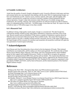 6.3 Scalable Architecture
Aside from the quality of search, Google is designed to scale. It must be efficient in both space and time,
and constant factors are very important when dealing with the entire Web. In implementing Google, we
have seen bottlenecks in CPU, memory access, memory capacity, disk seeks, disk throughput, disk
capacity, and network IO. Google has evolved to overcome a number of these bottlenecks during
various operations. Google’s major data structures make efficient use of available storage space.
Furthermore, the crawling, indexing, and sorting operations are efficient enough to be able to build an
index of a substantial portion of the web -- 24 million pages, in less than one week. We expect to be able
to build an index of 100 million pages in less than a month.
6.4 A Research Tool
In addition to being a high quality search engine, Google is a research tool. The data Google has
collected has already resulted in many other papers submitted to conferences and many more on the
way. Recent research such as [Abiteboul 97] has shown a number of limitations to queries about the
Web that may be answered without having the Web available locally. This means that Google (or a
similar system) is not only a valuable research tool but a necessary one for a wide range of applications.
We hope Google will be a resource for searchers and researchers all around the world and will spark the
next generation of search engine technology.
7 Acknowledgments
Scott Hassan and Alan Steremberg have been critical to the development of Google. Their talented
contributions are irreplaceable, and the authors owe them much gratitude. We would also like to thank
Hector Garcia-Molina, Rajeev Motwani, Jeff Ullman, and Terry Winograd and the whole WebBase
group for their support and insightful discussions. Finally we would like to recognize the generous
support of our equipment donors IBM, Intel, and Sun and our funders. The research described here was
conducted as part of the Stanford Integrated Digital Library Project, supported by the National Science
Foundation under Cooperative Agreement IRI-9411306. Funding for this cooperative agreement is also
provided by DARPA and NASA, and by Interval Research, and the industrial partners of the Stanford
Digital Libraries Project.
References
Best of the Web 1994 -- Navigators http://botw.org/1994/awards/navigators.html
Bill Clinton Joke of the Day: April 14, 1997. http://www.io.com/~cjburke/clinton/970414.html.
Bzip2 Homepage http://www.muraroa.demon.co.uk/
Google Search Engine http://google.stanford.edu/
Harvest http://harvest.transarc.com/
Mauldin, Michael L. Lycos Design Choices in an Internet Search Service, IEEE Expert Interview
http://www.computer.org/pubs/expert/1997/trends/x1008/mauldin.htm
The Effect of Cellular Phone Use Upon Driver Attention
http://www.webfirst.com/aaa/text/cell/cell0toc.htm
Search Engine Watch http://www.searchenginewatch.com/
RFC 1950 (zlib) ftp://ftp.uu.net/graphics/png/documents/zlib/zdoc-index.html
Robots Exclusion Protocol: http://info.webcrawler.com/mak/projects/robots/exclusion.htm
 