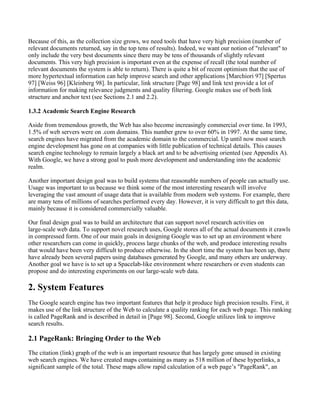 Because of this, as the collection size grows, we need tools that have very high precision (number of
relevant documents returned, say in the top tens of results). Indeed, we want our notion of "relevant" to
only include the very best documents since there may be tens of thousands of slightly relevant
documents. This very high precision is important even at the expense of recall (the total number of
relevant documents the system is able to return). There is quite a bit of recent optimism that the use of
more hypertextual information can help improve search and other applications [Marchiori 97] [Spertus
97] [Weiss 96] [Kleinberg 98]. In particular, link structure [Page 98] and link text provide a lot of
information for making relevance judgments and quality filtering. Google makes use of both link
structure and anchor text (see Sections 2.1 and 2.2).
1.3.2 Academic Search Engine Research
Aside from tremendous growth, the Web has also become increasingly commercial over time. In 1993,
1.5% of web servers were on .com domains. This number grew to over 60% in 1997. At the same time,
search engines have migrated from the academic domain to the commercial. Up until now most search
engine development has gone on at companies with little publication of technical details. This causes
search engine technology to remain largely a black art and to be advertising oriented (see Appendix A).
With Google, we have a strong goal to push more development and understanding into the academic
realm.
Another important design goal was to build systems that reasonable numbers of people can actually use.
Usage was important to us because we think some of the most interesting research will involve
leveraging the vast amount of usage data that is available from modern web systems. For example, there
are many tens of millions of searches performed every day. However, it is very difficult to get this data,
mainly because it is considered commercially valuable.
Our final design goal was to build an architecture that can support novel research activities on
large-scale web data. To support novel research uses, Google stores all of the actual documents it crawls
in compressed form. One of our main goals in designing Google was to set up an environment where
other researchers can come in quickly, process large chunks of the web, and produce interesting results
that would have been very difficult to produce otherwise. In the short time the system has been up, there
have already been several papers using databases generated by Google, and many others are underway.
Another goal we have is to set up a Spacelab-like environment where researchers or even students can
propose and do interesting experiments on our large-scale web data.
2. System Features
The Google search engine has two important features that help it produce high precision results. First, it
makes use of the link structure of the Web to calculate a quality ranking for each web page. This ranking
is called PageRank and is described in detail in [Page 98]. Second, Google utilizes link to improve
search results.
2.1 PageRank: Bringing Order to the Web
The citation (link) graph of the web is an important resource that has largely gone unused in existing
web search engines. We have created maps containing as many as 518 million of these hyperlinks, a
significant sample of the total. These maps allow rapid calculation of a web page’s "PageRank", an
 