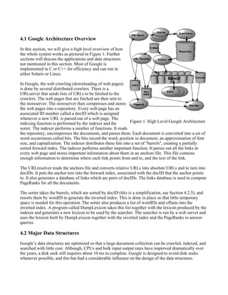 4.1 Google Architecture Overview
In this section, we will give a high level overview of how
the whole system works as pictured in Figure 1. Further
sections will discuss the applications and data structures
not mentioned in this section. Most of Google is
implemented in C or C++ for efficiency and can run in
either Solaris or Linux.
In Google, the web crawling (downloading of web pages)
is done by several distributed crawlers. There is a
URLserver that sends lists of URLs to be fetched to the
crawlers. The web pages that are fetched are then sent to
the storeserver. The storeserver then compresses and stores
the web pages into a repository. Every web page has an
associated ID number called a docID which is assigned
whenever a new URL is parsed out of a web page. The
indexing function is performed by the indexer and the
sorter. The indexer performs a number of functions. It reads
the repository, uncompresses the documents, and parses them. Each document is converted into a set of
word occurrences called hits. The hits record the word, position in document, an approximation of font
size, and capitalization. The indexer distributes these hits into a set of "barrels", creating a partially
sorted forward index. The indexer performs another important function. It parses out all the links in
every web page and stores important information about them in an anchors file. This file contains
enough information to determine where each link points from and to, and the text of the link.
The URLresolver reads the anchors file and converts relative URLs into absolute URLs and in turn into
docIDs. It puts the anchor text into the forward index, associated with the docID that the anchor points
to. It also generates a database of links which are pairs of docIDs. The links database is used to compute
PageRanks for all the documents.
The sorter takes the barrels, which are sorted by docID (this is a simplification, see Section 4.2.5), and
resorts them by wordID to generate the inverted index. This is done in place so that little temporary
space is needed for this operation. The sorter also produces a list of wordIDs and offsets into the
inverted index. A program called DumpLexicon takes this list together with the lexicon produced by the
indexer and generates a new lexicon to be used by the searcher. The searcher is run by a web server and
uses the lexicon built by DumpLexicon together with the inverted index and the PageRanks to answer
queries.
4.2 Major Data Structures
Google’s data structures are optimized so that a large document collection can be crawled, indexed, and
searched with little cost. Although, CPUs and bulk input output rates have improved dramatically over
the years, a disk seek still requires about 10 ms to complete. Google is designed to avoid disk seeks
whenever possible, and this has had a considerable influence on the design of the data structures.
Figure 1. High Level Google Architecture
 