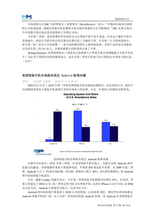 魅媒调研中心

   市场调研公司 IDC 分析师凯文·雷斯蒂沃（KevinRestivo）表示，“苹果跃居成为全球第
四大手机制造商，强调出智能手机在整体手机市场的重要性正在不断增加。 IDC 在周五预计，
                                 ”
今年智能手机市场出货总量将较上年增长 55%。
  今年第三季度，索爱和摩托罗拉同时从专注智能手机产业中受益，但是由于廉价手机出
货的减少，两家公司的手机出货总量同比都出现了大幅的下滑。在全球三大手机制造商中，
排名第二的三星电子目前是唯一一家市场份额仍然在上涨的制造商，手机产业的龙头诺基亚
以及排名第三的 LG 电子，市场份额都不同程度的出现了下滑。
  StrategyAnalytics 的莫斯顿表示， 诺基亚已连续第九个季度手机出货增幅逊于市场平均水
                          “
平。”LG 电子周四发布的财报则显示，该公司第三季度手机部门的亏损创公司季度亏损记录。
（无忌）




美国智能手机市场格局变迁 Android 独领风骚
源自： CCTIME 飞象网   2010 年 11 月 03 日
  NPD 近日公布了 2010 年第三季度美国智能手机市场的份额报告，从这份报告中，我们可
以清晰的看到各大智能手机系统在美国市场所占的份额，以及一年来所占份额的比例变化。




                 美国智能手机市场格局变迁 Android 独领风骚
  从图中可以看出，2010 年第三季度，在美国智能手机市场上，谷歌公司的 Android 绝对
是最大的赢家，而黑莓操作系统下滑趋势明显，苹果的 iOS 则是稳中有降。在 2009 年第三季
度，Android 只占了 3%的市场份额，而同期，黑莓却占据了 46%。         使
                                     41%的份额增长， Android
勇夺美国智能手机冠军。
  另外，根据 Canalys 的报告显示，今年第三季度智能手机销量同比增长 95%。在美国，苹
果已经超过了 RIM 公司，     第三季度出货 550 万台智能手机，这其中 iPhone 4 功不可没， RIM
                                                       而
为 510 万台，Android 出货量更为惊人，达到 910 万台。
  Android 的市场份额主要蚕食于 RIM 公司的黑莓，以及依靠 HTC、摩托罗拉和其他推出
Android 智能手机的厂商，由于众多厂商们纷纷转投 Android 系统，使 Android 在美国智能手


                                        移动应用周报 第 73 期 第 18 页
 