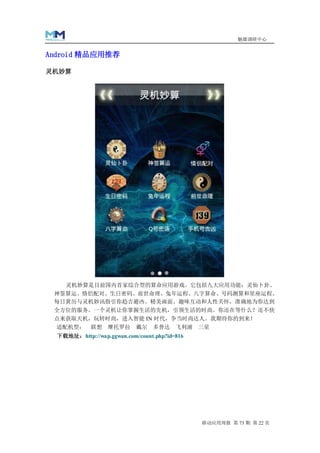 魅媒调研中心


Android 精品应用推荐

灵机妙算




    灵机妙算是目前国内首家综合型的算命应用游戏。它包括九大应用功能：灵仙卜卦、
 神签算运、情侣配对、生日密码、前世命理、兔年运程、八字算命、号码测算和星座运程。
 每日黄历与灵机妙讯指引你趋吉避凶。精美画面、趣味互动和人性关怀，准确地为你达到
 全方位的服务。一个灵机让你掌握生活的先机，引领生活的时尚。你还在等什么？还不快
 点来获取天机，玩转时尚，进入智能 IN 时代，争当时尚达人。我期待你的到来！
  适配机型：      联想 摩托罗拉        戴尔   多普达 飞利浦       三星
  下载地址：http://wap.ggwan.com/count.php?id=816




                                               移动应用周报 第 73 期 第 22 页
 