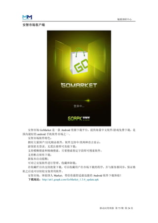 魅媒调研中心

安智市场客户端




  安智市场 GoMarket 是一款 Android 资源下载平台，提供海量中文软件/游戏免费下载，是
国内最好的 android 手机软件市场之一。
  安智市场软件特色：
  拥有大量国产/汉化精品软件，软件支持中/英两种语言显示；
  游客匿名登录，无需注册即可直接下载；
  支持模糊搜索和精确搜索，只要搜索指定字段即可搜索软件；
  支持断点续传下载；
  新版本自动提醒；
  可对已安装软件进行管理、收藏和卸载；
  在收藏栏目内支持批量下载，可以收藏用户在市场下载的程序，并与服务器同步，保证格
机之后也可以轻松安装常用软件。
  安智市场，体验国人 Market，带给你最舒适最迅捷的 Android 软件下载体验！
  下载地址：http://att1.goapk.com/GoMarket_1.3.6_update.apk




                                         移动应用周报 第 73 期 第 24 页
 