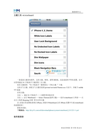 魅媒调研中心

主题工具 winterboard




  一款桌面主题美化软件，支持主题、壁纸、透明 DOCK、动态桌面的个性化设置，还可
以管理通过 91 手机助手下载的第三方主题。
  更多主题请到 “91 手机助手—媒体娱乐—手机主题 ”下载
    支持天气主题，请把天气主题存放到:/private/var/stash/Themes.xxx 目录下，并赋予 mobile
777 权限
  启用主题：
  方法一：通过 91 手机助手——主题管理直接启用
  方法二：运行 Wintrboard——Select Themes(选择主题)——返回 winterboard 主界面——点
击左上角的 Respring 注销 即可启用主题
  注：安装后若没图标请重启 iPhone，该版本 Winterboard 会在 iPhone 设置中生成 winterboard
的设置菜单！
   新版本更新：
   下载地址：http://dl.sj.91.com/soft/download/iphone/system/winterboard_0.9.3211-1.pxl


软件推荐排




                                                           移动应用周报 第 73 期 第 26 页
 