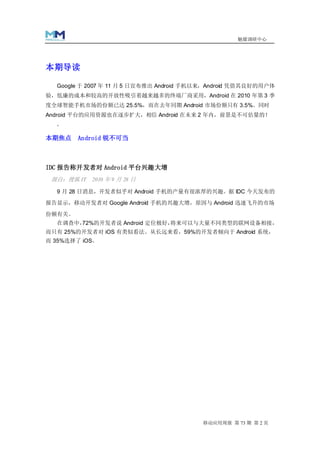 魅媒调研中心




本期导读

  Google 于 2007 年 11 月 5 日宣布推出 Android 手机以来，Android 凭借其良好的用户体
验，低廉的成本和较高的开放性吸引着越来越多的终端厂商采用，Android 在 2010 年第 3 季
度全球智能手机市场的份额已达 25.5%，而在去年同期 Android 市场份额只有 3.5%。同时
Android 平台的应用资源也在逐步扩大，相信 Android 在未来 2 年内，前景是不可估量的！
  。

本期焦点    Android 锐不可当



IDC 报告称开发者对 Android 平台兴趣大增
 源自：搜狐 IT 2010 年 9 月 28 日

  9 月 28 日消息，开发者似乎对 Android 手机的产量有很浓厚的兴趣。据 IDC 今天发布的

报告显示，移动开发者对 Google Android 手机的兴趣大增，原因与 Android 迅速飞升的市场

份额有关。
  在调查中，
      72%的开发者说 Android 定位极好，将来可以与大量不同类型的联网设备相接，
而只有 25%的开发者对 iOS 有类似看法。从长远来看，59%的开发者倾向于 Android 系统，
而 35%选择了 iOS。




                                         移动应用周报 第 73 期 第 2 页
 