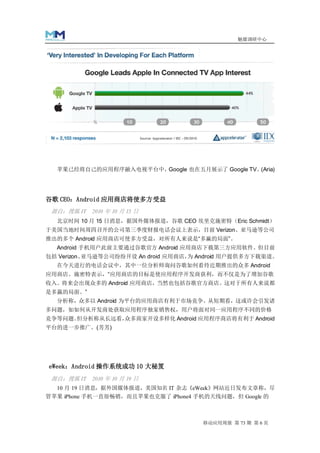 魅媒调研中心




  苹果已经将自己的应用程序融入电视平台中，Google 也在五月展示了 Google TV。(Aria)




谷歌 CEO：Android 应用商店将使多方受益
 源自：搜狐 IT 2010 年 10 月 15 日
  北京时间 10 月 15 日消息，据国外媒体报道，谷歌 CEO 埃里克施密特（Eric Schmidt）
于美国当地时间周四召开的公司第三季度财报电话会议上表示，目前 Verizon、亚马逊等公司
推出的多个 Android 应用商店可使多方受益，对所有人来说是“多赢的局面”。
  Android 手机用户此前主要通过谷歌官方 Android 应用商店下载第三方应用软件。但目前
包括 Verizon、亚马逊等公司纷纷开设 An droid 应用商店， Android 用户提供多方下载渠道。
                                    为
  在今天进行的电话会议中，其中一位分析师询问谷歌如何看待近期推出的众多 Android
应用商店。施密特表示，“应用商店的目标是使应用程序开发商获利，而不仅是为了增加谷歌
收入。将来会出现众多的 Android 应用商店，当然也包括谷歌官方商店。这对于所有人来说都
是多赢的局面。”
  分析称，众多以 Android 为平台的应用商店有利于市场竞争。从短期看，这或许会引发诸
多问题，如如何从开发商处获取应用程序独家销售权，用户将面对同一应用程序不同的价格
竞争等问题。但分析称从长远看，众多商家开设多样化 Android 应用程序商店将有利于 Android
平台的进一步推广。(芳芳)




eWeek：Android 操作系统成功 10 大秘笈
 源自：搜狐 IT 2010 年 10 月 19 日
  10 月 19 日消息，据外国媒体报道，美国知名 IT 杂志《eWeek》网站近日发布文章称，尽
管苹果 iPhone 手机一直很畅销，而且苹果也克服了 iPhone4 手机的天线问题，但 Google 的



                                      移动应用周报 第 73 期 第 6 页
 