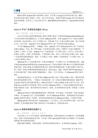 魅媒调研中心

  RIM 也帮助 Android 操作系统取得了成功。在苹果与 Google 进军移动市场之前，RIM 一
直在移动市场占据主导地位，但是，该公司目光短浅，未能在苹果和 Google 进入该市场时采
取及时的措施。总而言之，在过去的几年中，RIM 懒散的态度的确助长了 Android 操作系统的
成功。


Android 平台广告营收首次超过 iPhone
 源自：网易科技      2010 年 10 月 20 日
   10 月 19 日消息，据国外媒体报道，美国大型独立移动广告网络商 MillennialMediaMillennial
今天发布的每月移动数据显示，9 月份在 Millennial 网络，谷歌 Android 平台广告展示份额再
次跃居第二而达到 29%，较上个月增长 2%。苹果 iOS 平台广告展示份额为 49%，较 8 月份增
长 1%。而 9 月份，Android 平台在 Millennial 网络上的广告营收首次超过 iPhone。
    9 月份 Millennial 新增了一项数据： 营收。Android 平台在 Millennial 网络上的广告营收首
次超过 iPhone。不过，第三季度 iPad 广告营收环比增长 316%，同期其广告展示份额较前一个
月增长了 156%。9 月份，Android 平台广告请求较前一个月增长 26%，自今年 1 月份以来已
经增长 1238%。苹果广告请求较前一个季度增长 10%，而自 1 月份以来已经增长 18%。iPad
广告请求增长幅度最强劲，较前一个月增长了 63%。RIM 广告请求较前一个月增长 16%，自
1 月份以来增长 143%。
  Millennial 称，9 月份智能手机广告展示份额较前一个月增长 7%，在同期智能手机、功能
手机(FeaturePhone)和联接设备( connected device)广告展示份额中占据 58%。 月份联接设备和
                                                      9
智能手机广告展示份额，在同期美国智能手机、功能手机和联接设备广告展示份额中占据 71%。
第三季度广告展示份额前四强的联接设备为：iPod Touch、iPad、索尼的 PSP 和 Playstation 3。
9 月份功能手机广告展示份额下降幅度最大，较前一个月下降 4%，在 Millennial 网络下降至
29%。
   就设备制造商而言，9 月份苹果在 Millennial 网络上的广告展示份额占 30%。摩托罗拉继
续以其快速的增长步伐，一举超过三星而成为第二大广告展示份额的设备制造商；RIM 和宏
达电现在的排名分别为第四和第五。RIM 的手机在广告展示份额前 20 款手机中占 5 款，其中
黑莓 Curve 连续两个月保持第三排名。 月份在 Millennial 网络上广告展示份额前 20 款手机中，
                    9
智能手机就有 14 款。就具体的应用方面而言，游戏、社交网络和音乐是第三季度前三大移动
应用类别。
  Millennial 的报告中最有趣的数据是第三季度营收。  尽管 iPad 广告请求和广告展示份额正
在增长，但 Android 平台广告好象更赚钱，至少在 Millennial 的网络。这种趋势是否也反映在
AdMob 或者其它移动广告网络，或者说这种趋势是否为 Millennial 所独有，目前尚不清楚。
   MillennialCEO 保罗•保列里（PaulPaulieri）上个月表示，该公司打算明年 IPO。该公司在
美国的广告受众覆盖美国 7700 万移动用户中的 6300 万，比例达到 81%。


Android 美国市场领先优势扩大
  源自：新浪科技      2010 年 11 月 02 日
  北京时间 11 月 2 日早间消息，据国外媒体报道，美国市场研究公司 NPD 周一发布的数据
显示，得益于持续高调地发布手机，今年第三季度 Android 操作系统已经大幅提升了在美国消
费智能手机市场的领导地位。
   根据 NPD 的数据，美国市场第三季度售出的智能手机中，有 44%使用 Android，较第二


                                            移动应用周报 第 73 期 第 8 页
 