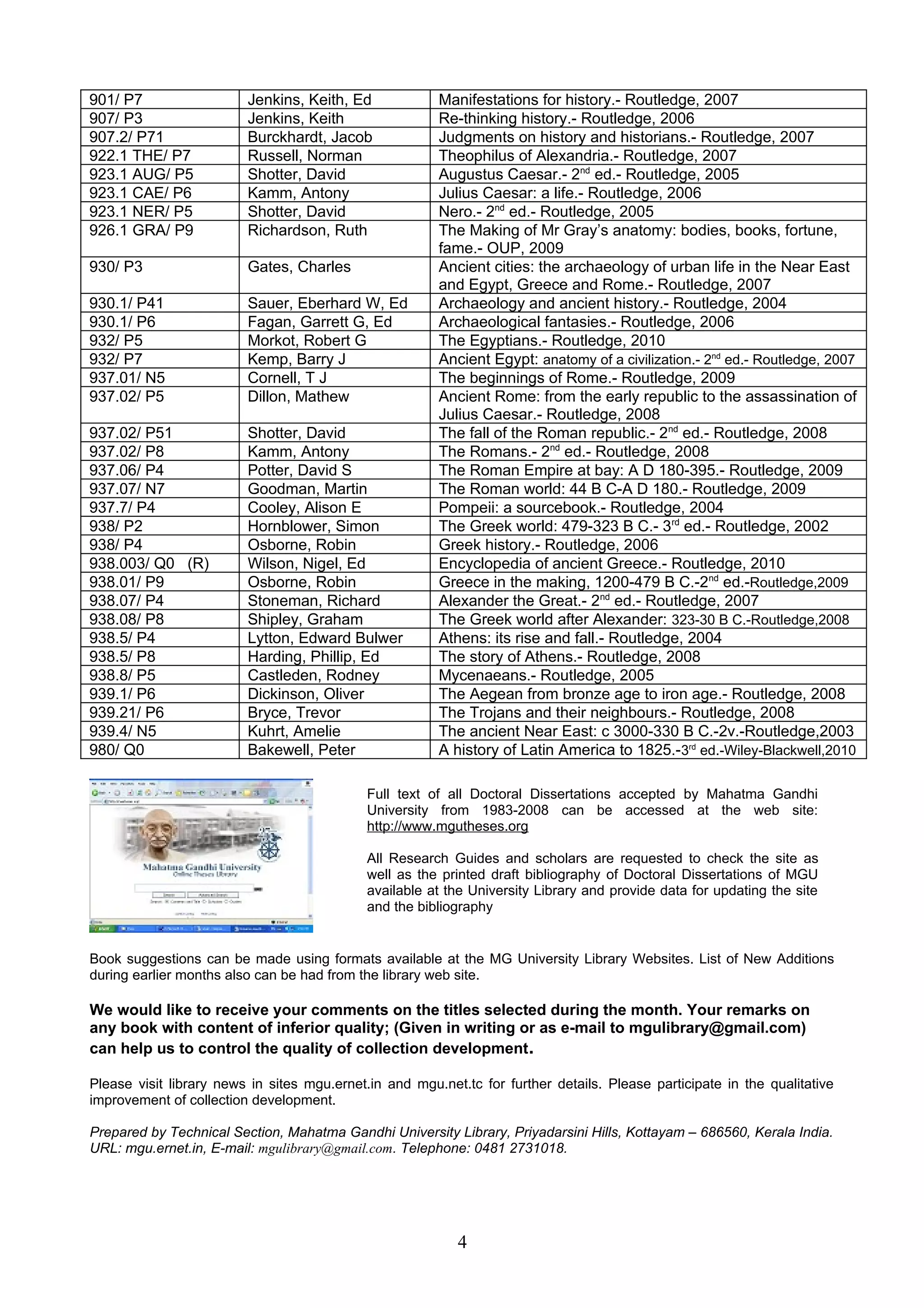 901/ P7 Jenkins, Keith, Ed Manifestations for history.- Routledge, 2007
907/ P3 Jenkins, Keith Re-thinking history.- Routledge, 2006
907.2/ P71 Burckhardt, Jacob Judgments on history and historians.- Routledge, 2007
922.1 THE/ P7 Russell, Norman Theophilus of Alexandria.- Routledge, 2007
923.1 AUG/ P5 Shotter, David Augustus Caesar.- 2nd
ed.- Routledge, 2005
923.1 CAE/ P6 Kamm, Antony Julius Caesar: a life.- Routledge, 2006
923.1 NER/ P5 Shotter, David Nero.- 2nd
ed.- Routledge, 2005
926.1 GRA/ P9 Richardson, Ruth The Making of Mr Gray’s anatomy: bodies, books, fortune,
fame.- OUP, 2009
930/ P3 Gates, Charles Ancient cities: the archaeology of urban life in the Near East
and Egypt, Greece and Rome.- Routledge, 2007
930.1/ P41 Sauer, Eberhard W, Ed Archaeology and ancient history.- Routledge, 2004
930.1/ P6 Fagan, Garrett G, Ed Archaeological fantasies.- Routledge, 2006
932/ P5 Morkot, Robert G The Egyptians.- Routledge, 2010
932/ P7 Kemp, Barry J Ancient Egypt: anatomy of a civilization.- 2nd
ed.- Routledge, 2007
937.01/ N5 Cornell, T J The beginnings of Rome.- Routledge, 2009
937.02/ P5 Dillon, Mathew Ancient Rome: from the early republic to the assassination of
Julius Caesar.- Routledge, 2008
937.02/ P51 Shotter, David The fall of the Roman republic.- 2nd
ed.- Routledge, 2008
937.02/ P8 Kamm, Antony The Romans.- 2nd
ed.- Routledge, 2008
937.06/ P4 Potter, David S The Roman Empire at bay: A D 180-395.- Routledge, 2009
937.07/ N7 Goodman, Martin The Roman world: 44 B C-A D 180.- Routledge, 2009
937.7/ P4 Cooley, Alison E Pompeii: a sourcebook.- Routledge, 2004
938/ P2 Hornblower, Simon The Greek world: 479-323 B C.- 3rd
ed.- Routledge, 2002
938/ P4 Osborne, Robin Greek history.- Routledge, 2006
938.003/ Q0 (R) Wilson, Nigel, Ed Encyclopedia of ancient Greece.- Routledge, 2010
938.01/ P9 Osborne, Robin Greece in the making, 1200-479 B C.-2nd
ed.-Routledge,2009
938.07/ P4 Stoneman, Richard Alexander the Great.- 2nd
ed.- Routledge, 2007
938.08/ P8 Shipley, Graham The Greek world after Alexander: 323-30 B C.-Routledge,2008
938.5/ P4 Lytton, Edward Bulwer Athens: its rise and fall.- Routledge, 2004
938.5/ P8 Harding, Phillip, Ed The story of Athens.- Routledge, 2008
938.8/ P5 Castleden, Rodney Mycenaeans.- Routledge, 2005
939.1/ P6 Dickinson, Oliver The Aegean from bronze age to iron age.- Routledge, 2008
939.21/ P6 Bryce, Trevor The Trojans and their neighbours.- Routledge, 2008
939.4/ N5 Kuhrt, Amelie The ancient Near East: c 3000-330 B C.-2v.-Routledge,2003
980/ Q0 Bakewell, Peter A history of Latin America to 1825.-3rd
ed.-Wiley-Blackwell,2010
Book suggestions can be made using formats available at the MG University Library Websites. List of New Additions
during earlier months also can be had from the library web site.
We would like to receive your comments on the titles selected during the month. Your remarks on
any book with content of inferior quality; (Given in writing or as e-mail to mgulibrary@gmail.com)
can help us to control the quality of collection development.
Please visit library news in sites mgu.ernet.in and mgu.net.tc for further details. Please participate in the qualitative
improvement of collection development.
Prepared by Technical Section, Mahatma Gandhi University Library, Priyadarsini Hills, Kottayam – 686560, Kerala India.
URL: mgu.ernet.in, E-mail: mgulibrary@gmail.com. Telephone: 0481 2731018.
4
Full text of all Doctoral Dissertations accepted by Mahatma Gandhi
University from 1983-2008 can be accessed at the web site:
http://www.mgutheses.org
All Research Guides and scholars are requested to check the site as
well as the printed draft bibliography of Doctoral Dissertations of MGU
available at the University Library and provide data for updating the site
and the bibliography
 