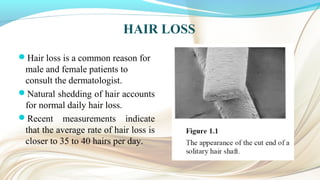 HAIR LOSS
Hair loss is a common reason for
male and female patients to
consult the dermatologist.
Natural shedding of hair accounts
for normal daily hair loss.
Recent measurements indicate
that the average rate of hair loss is
closer to 35 to 40 hairs per day.
 