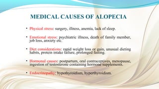 MEDICAL CAUSES OF ALOPECIA
• Physical stress: surgery, illness, anemia, lack of sleep.
• Emotional stress: psychiatric illness, death of family member,
job loss, anxiety etc.
• Diet considerations: rapid weight loss or gain, unusual dieting
habits, protein intake failure, prolonged fasting.
• Hormonal causes: postpartum, oral contraceptives, menopause,
ingestion of testosterone containing hormone supplements.
• Endocrinopathy: hypothyroidism, hyperthyroidism.
 