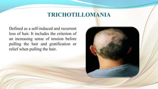 TRICHOTILLOMANIA
Defined as a self-induced and recurrent
loss of hair. It includes the criterion of
an increasing sense of tension before
pulling the hair and gratification or
relief when pulling the hair.
 