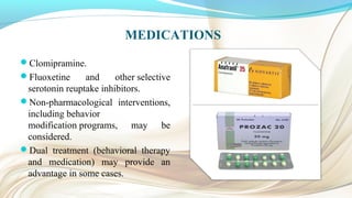 MEDICATIONS
Clomipramine.
Fluoxetine and other selective
serotonin reuptake inhibitors.
Non-pharmacological interventions,
including behavior
modification programs, may be
considered.
Dual treatment (behavioral therapy
and medication) may provide an
advantage in some cases.
 