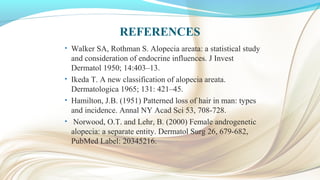 REFERENCES
• Walker SA, Rothman S. Alopecia areata: a statistical study
and consideration of endocrine influences. J Invest
Dermatol 1950; 14:403–13.
• Ikeda T. A new classification of alopecia areata.
Dermatologica 1965; 131: 421–45.
• Hamilton, J.B. (1951) Patterned loss of hair in man: types
and incidence. Annal NY Acad Sci 53, 708-728.
• Norwood, O.T. and Lehr, B. (2000) Female androgenetic
alopecia: a separate entity. Dermatol Surg 26, 679-682,
PubMed Label: 20345216.
 
