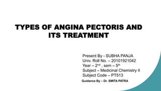 TYPES OF ANGINA PECTORIS AND
ITS TREATMENT
Present By - SUBHA PANJA
Univ. Roll No. – 20101921042
Year – 2nd , sem – 5th
Subject – Medicinal Chemistry II
Subject Code – PT513
Guidance By – Dr. SMITA PATRA
 