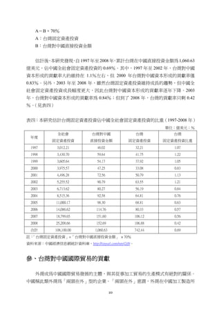 10
A＝B × 70％
A：台商固定資產投資
B：台商對中國直接投資金額
估計後，本研究發現，自 1997 年至 2008 年，累計台商在中國直接投資金額為 1,060.63
億美元，佔中國全社會固定資產投資的 0.69％。其中，1997 年至 2002 年，台商對中國
資本形成的貢獻率大約維持在 1.1％左右，但 2000 年台商對中國資本形成的貢獻率僅
0.83％。另外，2003 年至 2008 年，雖然台商固定資產投資維持成長的趨勢，但中國全
社會固定資產投資成長幅度更大，因此台商對中國資本形成的貢獻率逐年下降。2003
年，台商對中國資本形成的貢獻率為 0.84％；但到了 2008 年，台商的貢獻率只剩 0.42
％。（見表四）
表四：本研究估計台商固定資產投資佔中國全社會固定資產投資的比重（1997-2008 年）
單位：億美元；％
年度
全社會
固定資產投資
台商對中國
直接投資金額
台商
固定資產投資
台商
固定資產投資比重
1997 3,012.21 46.02 32.21 1.07
1998 3,430.70 59.64 41.75 1.22
1999 3,605.64 54.17 37.92 1.05
2000 3,975.57 47.25 33.08 0.83
2001 4,496.28 72.56 50.79 1.13
2002 5,255.52 90.79 63.55 1.21
2003 6,713.62 80.27 56.19 0.84
2004 8,515.36 92.58 64.81 0.76
2005 11,000.17 98.30 68.81 0.63
2006 14,086.62 114.76 80.33 0.57
2007 18,799.65 151.60 106.12 0.56
2008 25,208.66 152.69 106.88 0.42
合計 108,100.00 1,060.63 742.44 0.69
註：「台商固定資產投資」=「台商對中國直接投資金額」 × 70％
資料來源：中國經濟信息網統計資料庫，http://tinyurl.com/nm42d9。
參、台商對中國國際貿易的貢獻
外商成為中國國際貿易發展的主體，與其從事加工貿易的生產模式有絕對的關係。
中國稱此類外商為「兩頭在外」型的企業。「兩頭在外」意謂，外商在中國加工製造所
 