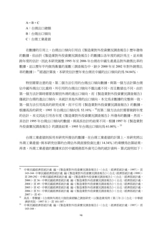 14
A＝B × C
A：台商出口總額
B：台商出口傾向
C：台商工業產值
在數據的引用上，台商出口傾向引用自《製造業對外投資實況調查報告》歷年發佈
的數據。但由於《製造業對外投資實況調查報告》的數據以各年度的統計為主，並未做
跨年度的估計，因此本研究匯整 1995 年至 2006 年台商在中國生產產品對外銷售比率的
數據，並以歷年平均做為衡量的基數（調查報告中，缺少 2000 年至 2002 年對外銷售比
率的數據）。31
經過計算後，本研究估計歷年來台商在中國的出口傾向約為 54.84％。
特別需要注意的是，第二個方法引用的台商出口傾向數據，與第一個方法計算台商
佔中國外商出口比重時，所引用的台商出口傾向不僅出處不同，而且數值也不同。由於
第一個方法計算時需要各類別外商的進出口傾向，而《製造業對外投資實況調查報告》
僅統計台商的進出口傾向，未統計其他外商的出口傾向。本文為求數據的完整與一致，
第一個方法引用高長的研究成果，而不引用《製造業對外投資實況調查報告》的數據。
根據高長的研究，1995 年台商出口傾向為 52.10％。32
而第二個方法由於需要做跨年度
的估計，本文因此引用各年度《製造業對外投資實況調查報告》所發布的數據。然而，
其估計 1995 年台商出口傾向的數值，與高長估計的結果不同。根據 1997 年《製造業對
外投資實況調查報告》的調查結果，1995 年台商出口傾向為 61.00％。33
台商工業產值則採用本研究所推估的數據。在台商工業產值的計算上，本研究將以
外商工業產值，與本研究估算的台商佔外商直接投資比重（14.34％）的乘積為估算結果。
再者，外商工業產值的數據來自於中國商務部外資司公佈的統計資料。算式說明如下：
                                                       
31
中華民國經濟部統計處 編，《製造業對外投資實況調查報告》，（台北：經濟部統計處，1997），頁
143-144。中華民國經濟部統計處 編，《製造業對外投資實況調查報告》，（台北：經濟部統計處，1999），
頁 289-292。中華民國經濟部統計處 編，《製造業對外投資實況調查報告》，（台北：經濟部統計處，
2000），頁 36。中華民國經濟部統計處 編，《製造業對外投資實況調查報告》，（台北：經濟部統計處，
2004），頁 49。中華民國經濟部統計處 編，《製造業對外投資實況調查報告》，（台北：經濟部統計處，
2005），頁 42。中華民國經濟部統計處 編，《製造業對外投資實況調查報告》，（台北：經濟部統計處，
2006），頁 51。中華民國經濟部統計處 編，《製造業對外投資實況調查報告》，（台北：經濟部統計處，
2007），頁 43。
32
高長、季聲國，《台商與外商在大陸投資經驗之調查研究－以製造業為例（第三年）》（台北：中華經
濟研究院，1997 年），頁 101-107。
33
中華民國經濟部統計處 編，《製造業對外投資實況調查報告》，（台北：經濟部統計處，1997），頁
143-144。
 