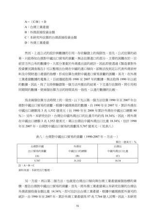 15
A＝（C/B）× D
A：台商工業產值
B：外商直接投資金額
C：本研究所估算的台商直接投資金額
D：外商工業產值
然而，上述公式的設計與數據的引用，存在驗證上的侷限性。首先，公式估算的結
果，只能得知台商對中國出口貿易的貢獻，無法估算進口的部分。主要的困難在於，目
前官方所公布的數據中，大部分著重於外商產出面的統計，因此即使透過《製造業對外
投資實況調查報告》可以整理出台商在中國的進口傾向，卻無法找到足以代表外商原材
料及中間財進口產值的指標，形成估算台商對中國進口貿易貢獻的困難。其次，在外商
工業產值數據的蒐集上，目前僅能取得 1990 至 2007 年的數據，無法取得 1990 年以前
的數據。因此，為了支持與驗證第一個方法所推估的結果，下文進行估算時，將引用相
同期間的數據，使兩個估算方法的時間具有一致性，以進行數據的比較。
為求兩個估算方法時間上的一致性，以下先以第一個方法估算 1990 年至 2007 年台
商對中國出口貿易的貢獻。根據中國商務部的數據，自 1990 年至 2007 年，累計外商在
中國出口總額為 3 兆 1,552 億美元（佔 1980 年至 2008 年累計外商在中國出口總額 80
％）。另外，本研究估計，台商佔中國外商出口的比重平均約為 18.34％。因此，將外商
在中國出口總額 3 兆 1,552 億美元，乘以台商佔中國外商出口比重 18.34％，估計 1990
年至 2007 年，台商對中國出口貿易的貢獻為 5,787 億美元。（見表八）
表八：台商對中國出口貿易的貢獻（1990-2007 年－方法一）
單位：億美元；％
台商對中國
出口貿易的貢獻
(A)
外商在
中國出口的總額
(B)
台商佔
中國外商出口比重
(C)
5,787 31,552 18.34
註：A＝B × C
資料來源：本研究自行整理。
另一方面，再以第二個方法，也就是台商出口傾向與台商工業產值兩個指標的乘
積，推估台商對中國出口貿易的貢獻。首先，將外商工業產值乘以本研究估算的台商佔
外商直接投資金額比重 14.34％，即可估計出台商工業產值。根據中國商務部外資司的
統計，自 1990 年至 2007 年，累計外商工業產值為 57 兆 7,764 億人民幣。因此，本研究
 
