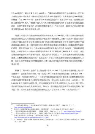 18
352.04 億美元，解決就業人員近 600 萬人。39
廣東省台灣事務辦公室向廣東省人民代表
大會報告時亦同樣表示，廣東共引進台商投資 350 多億美元，為廣東提供近 600 萬個工
作機會。40
在 2008 年 6 月，廣東省台灣事務辦公室表示，截至 2007 年底，台商解決勞
動力就業約 600 萬人。41
根據中國人民代表大會常務委員會 2008 年在廣東省所做的調查
統計，台商在廣東省雇用約 600 萬的勞動就業人口。42
綜合而言，2008 年之前台商在廣
東省雇用約 600 萬的勞動就業人口。
理論上來說，將台商在廣東省雇用的勞動就業人口 600 萬人，除以台商在廣東省直
接投資金額的佔比，就能得出台商在中國雇用的勞動就業人口數。但因為中國並未統計
台商在中國各省市直接投資金額的比重，因此台商在廣東省直接投資金額佔台商在中國
直接投資金額的比重，本研究將引自台灣經濟部投審會公布的數據。根據經濟部投審會
的統計，累計至 2008 年，台商在廣東省直接投資金額的佔比為 24.01％。43
將兩數據相
除後，本研究得出，台商在中國雇用的勞動就業人口數約為 2,498.96 萬人。然而，由於
台商在廣東省多為勞力密集的產業，因此相同資本的投入下，台商在廣東省雇用的勞動
就業人口數相對較其他省市高。也就是說，若要以台商在廣東省雇用的勞動就業人口
數，估計台商在中國雇用的勞動就業人口數，就必須考量台商在中國不同省份的勞動／
資本比例。
根據《工商時報》主編的《大陸台商一千大》，2008 年在中國營收淨額最大的一千
家廠商中，廣東省台商的勞動／資本比為 1.94；其他省市台商的勞動／資本比為 0.96。
44
也就是說，相同資本的投入下，台商在中國其他省市雇用勞動就業人口數相對於台商
在廣東省雇用勞動就業人口數的比例約為 49％（0.96/1.94=0.49）。因此，在估計上，將
2,498.96 萬人分兩部分處理，第一部分為廣東省直接投資金額的佔比 24.01％；第二部分
為中國其他省市直接投資金額的佔比 75.99％。但考量台商在中國不同省份的勞動／資
本比，第二部分其他省市直接投資金額的佔比，必須再乘上 49％。算式說明如下：
                                                       
39
〈台商在粵投資增加 上半年新增項目近 350 個〉，廣東省人民政府，2006 年 8 月 15 日，
http://tinyurl.com/ydec4um
40
林則宏，〈廣東將實施台胞落地簽證〉，《經濟日報》（台北），2006 年 3 月 16 日，版 A7。
41
〈兩岸經貿面臨向全面開放轉型〉，中國廣告黃頁，2006 年 6 月 24 日，http://tinyurl.com/y8uusgf。
42
〈盡快出台勞動合同法配套法規〉，中國人大網，2008 年 7 月 9 日，http://tinyurl.com/o5vygm。
43
中華民國行政院大陸委員會，「兩岸經濟統計月報」（第 193 期），
http://www.mac.gov.tw/big5/statistic/em/193/11.pdf。
44
《工商時報》 主編，《2009 大陸台商 1000 大 台商進化論》（台北：商訊文化事業股份有限公司，2009
年），頁 62-100。
 