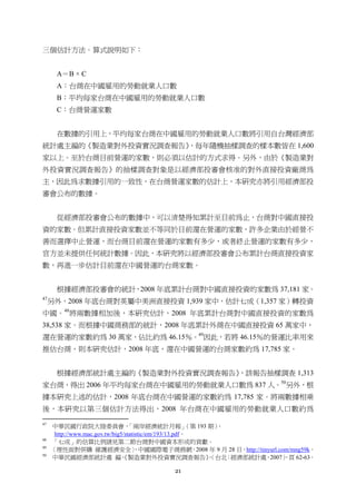21
三個估計方法。算式說明如下：
A＝B × C
A：台商在中國雇用的勞動就業人口數
B：平均每家台商在中國雇用的勞動就業人口數
C：台商營運家數
在數據的引用上，平均每家台商在中國雇用的勞動就業人口數將引用自台灣經濟部
統計處主編的《製造業對外投資實況調查報告》，每年隨機抽樣調查的樣本數皆在 1,600
家以上。至於台商目前營運的家數，則必須以估計的方式求得。另外，由於《製造業對
外投資實況調查報告》的抽樣調查對象是以經濟部投審會核准的對外直接投資廠商為
主，因此為求數據引用的一致性，在台商營運家數的估計上，本研究亦將引用經濟部投
審會公布的數據。
從經濟部投審會公布的數據中，可以清楚得知累計至目前為止，台商對中國直接投
資的家數。但累計直接投資家數並不等同於目前還在營運的家數，許多企業由於經營不
善而選擇中止營運，而台商目前還在營運的家數有多少，或者終止營運的家數有多少，
官方並未提供任何統計數據。因此，本研究將以經濟部投審會公布累計台商直接投資家
數，再進一步估計目前還在中國營運的台商家數。
根據經濟部投審會的統計，2008 年底累計台商對中國直接投資的家數為 37,181 家。
47
另外，2008 年底台商對英屬中美洲直接投資 1,939 家中，估計七成（1,357 家）轉投資
中國。48
將兩數據相加後，本研究估計，2008 年底累計台商對中國直接投資的家數為
38,538 家。而根據中國商務部的統計，2008 年底累計外商在中國直接投資 65 萬家中，
還在營運的家數約為 30 萬家，佔比約為 46.15％。49
因此，若將 46.15％的營運比率用來
推估台商，則本研究估計，2008 年底，還在中國營運的台商家數約為 17,785 家。
根據經濟部統計處主編的《製造業對外投資實況調查報告》，該報告抽樣調查 1,313
家台商，得出 2006 年平均每家台商在中國雇用的勞動就業人口數為 837 人。50
另外，根
據本研究上述的估計，2008 年底台商在中國營運的家數約為 17,785 家。將兩數據相乘
後，本研究以第三個估計方法得出，2008 年台商在中國雇用的勞動就業人口數約為
                                                       
47
中華民國行政院大陸委員會，「兩岸經濟統計月報」（第 193 期），
http://www.mac.gov.tw/big5/statistic/em/193/13.pdf。
48
「七成」的估算比例請見第二節台商對中國資本形成的貢獻。
49
〈理性面對併購 維護經濟安全〉，中國國際電子商務網，2008 年 9 月 28 日，http://tinyurl.com/mng59k。
50
中華民國經濟部統計處 編，《製造業對外投資實況調查報告》，（台北：經濟部統計處，2007），頁 62-63。
 