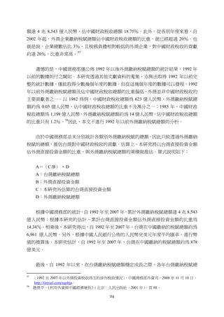 24
額達 4 兆 8,543 億人民幣，佔中國財政稅收總額 18.75％。此外，從各別年度來看，自
2002 年起，外商企業繳納稅賦總額佔中國財政稅收總額的比重，就已經超過 20％。也
就是說，企業總數佔比 3％，且稅務負擔相對較低的外商企業，對中國財政稅收的貢獻
約達 20％，比重非常高。57
遺憾的是，中國商務部僅公佈 1992 年以後外商繳納稅賦總額的統計結果，1992 年
以前的數據則付之闕如。本研究透過其他文獻資料的蒐集，亦無法取得 1992 年以前完
整的統計數據，僅能取得少數幾個年度的數據。但從這幾個年度的數據可以發現，1992
年以前外商繳納稅賦總額及佔中國財政稅收總額的比重偏低，外商並非中國財政稅收的
主要貢獻者之一。以 1982 為例，中國財政稅收總額為 623 億人民幣，外商繳納稅賦總
額約為 0.03 億人民幣，佔中國財政稅收總額的比重不及萬分之一；1985 年，中國財政
稅收總額為 1,198 億人民幣，外商繳納稅賦總額約為 14 億人民幣，佔中國財政稅收總額
的比重只有 1.2％。58
因此，本文不進行 1992 年以前外商繳納稅賦總額的分析。
由於中國商務部並未分別統計各類別外商繳納稅賦的總額，因此只能透過外商繳納
稅賦的總額，推估台商對中國財政稅收的貢獻。估算上，本研究將以台商直接投資金額
佔外商直接投資金額的比重，與外商繳納稅賦總額的乘積做推估。算式說明如下：
A＝（C/B） × D
A：台商繳納稅賦總額
B：外商直接投資金額
C：本研究所估算的台商直接投資金額
D：外商繳納稅賦總額
根據中國商務部的統計，自 1992 年至 2007 年，累計外商繳納稅賦總額達 4 兆 8,543
億人民幣；根據本研究的估計，累計台商直接投資金額佔外商直接投資金額的比重為
14.34％。相乘後，本研究得出，自 1992 年至 2007 年，台商在中國繳納的稅賦總額約為
6,961 億人民幣。另外，根據中國人民銀行公佈的人民幣兌美元年度平均匯率，進行幣
值的換算後，本研究估計，自 1992 年至 2007 年，台商在中國繳納的稅賦總額約為 878
億美元。
最後，自 1992 年以來，在台商繳納稅賦總額穩定成長之際，各年台商繳納稅賦總
                                                       
57
〈1992 至 2007 年以外商投資稅收為主的涉外稅收情況〉，中國商務部外資司，2008 年 11 月 10 日，
http://tinyurl.com/nqobja。
58
趙晉平，《利用外資與中國經濟增長》（北京：人民出版社，2001 年），頁 88。
 