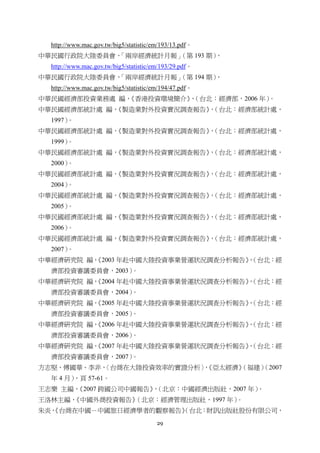 29
http://www.mac.gov.tw/big5/statistic/em/193/13.pdf。
中華民國行政院大陸委員會，「兩岸經濟統計月報」（第 193 期），
http://www.mac.gov.tw/big5/statistic/em/193/29.pdf。
中華民國行政院大陸委員會，「兩岸經濟統計月報」（第 194 期），
http://www.mac.gov.tw/big5/statistic/em/194/47.pdf。
中華民國經濟部投資業務處 編，《香港投資環境簡介》，（台北：經濟部，2006 年）。
中華民國經濟部統計處 編，《製造業對外投資實況調查報告》，（台北：經濟部統計處，
1997）。
中華民國經濟部統計處 編，《製造業對外投資實況調查報告》，（台北：經濟部統計處，
1999）。
中華民國經濟部統計處 編，《製造業對外投資實況調查報告》，（台北：經濟部統計處，
2000）。
中華民國經濟部統計處 編，《製造業對外投資實況調查報告》，（台北：經濟部統計處，
2004）。
中華民國經濟部統計處 編，《製造業對外投資實況調查報告》，（台北：經濟部統計處，
2005）。
中華民國經濟部統計處 編，《製造業對外投資實況調查報告》，（台北：經濟部統計處，
2006）。
中華民國經濟部統計處 編，《製造業對外投資實況調查報告》，（台北：經濟部統計處，
2007）。
中華經濟研究院 編，《2003 年赴中國大陸投資事業營運狀況調查分析報告》，（台北：經
濟部投資審議委員會，2003）。
中華經濟研究院 編，《2004 年赴中國大陸投資事業營運狀況調查分析報告》，（台北：經
濟部投資審議委員會，2004）。
中華經濟研究院 編，《2005 年赴中國大陸投資事業營運狀況調查分析報告》，（台北：經
濟部投資審議委員會，2005）。
中華經濟研究院 編，《2006 年赴中國大陸投資事業營運狀況調查分析報告》，（台北：經
濟部投資審議委員會，2006）。
中華經濟研究院 編，《2007 年赴中國大陸投資事業營運狀況調查分析報告》，（台北：經
濟部投資審議委員會，2007）。
方志堅、傅國華、李非，〈台商在大陸投資效率的實證分析〉，《亞太經濟》（福建）（2007
年 4 月），頁 57-61。
王志樂 主編，《2007 跨國公司中國報告》，（北京：中國經濟出版社，2007 年）。
王洛林主編，《中國外商投資報告》（北京：經濟管理出版社，1997 年）。
朱炎，《台商在中國－中國旅日經濟學者的觀察報告》（台北：財訊出版社股份有限公司，
 