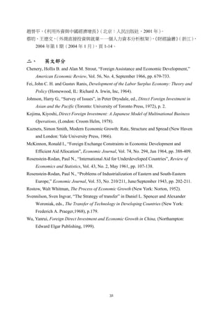 31
趙晉平，《利用外資與中國經濟增長》（北京：人民出版社，2001 年）。
蔡昉、王德文，〈外商直接投資與就業－一個人力資本分析框架〉，《財經論叢》（浙江），
2004 年第 1 期（2004 年 1 月），頁 1-14。
二、 英文部分
Chenery, Hollis B. and Alan M. Strout, “Foreign Assistance and Economic Development,”
American Economic Review, Vol. 56, No. 4, September 1966, pp. 679-733.
Fei, John C. H. and Gustav Ranis, Development of the Labor Surplus Economy: Theory and
Policy (Homewood, IL: Richard A. Irwin, Inc, 1964).
Johnson, Harry G., “Survey of Issues”, in Peter Drysdale, ed., Direct Foreign Investment in
Asian and the Pacific (Toronto: University of Toronto Press, 1972), p. 2.
Kojima, Kiyoshi, Direct Foreign Investment: A Japanese Model of Multinational Business
Operations, (London: Croom Helm, 1978).
Kuznets, Simon Smith, Modern Economic Growth: Rate, Structure and Spread (New Haven
and London: Yale University Press, 1966).
McKinnon, Ronald I., “Foreign Exchange Constraints in Economic Development and
Efficient Aid Allocation”, Economic Journal, Vol. 74, No. 294, Jun 1964, pp. 388-409.
Rosenstein-Rodan, Paul N., “International Aid for Underdeveloped Countries”, Review of
Economics and Statistics, Vol. 43, No. 2, May 1961, pp. 107-138.
Rosenstein-Rodan, Paul N., “Problems of Industrialization of Eastern and South-Eastern
Europe,” Economic Journal, Vol. 53, No. 210/211, June/September 1943, pp. 202-211.
Rostow, Walt Whitman, The Process of Economic Growth (New York: Norton, 1952).
Svennilson, Sven Ingvar, “The Strategy of transfer” in Daniel L. Spencer and Alexander
Woroniak, eds., The Transfer of Technology in Developing Countries (New York:
Frederich A. Praeger,1968), p.179.
Wu, Yanrui, Foreign Direct Investment and Economic Growth in China, (Northampton:
Edward Elgar Publishing, 1999).
 