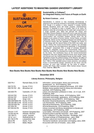 LATEST ADDITIONS TO MAHATMA GANDHI UNIVERSITY LIBRARY
                                              Sustainability or Collapse?
                                              An Integrated History and Future of People on Earth

                                              By Robert Costenze ….et al.

                                              Specialization in science is now increasing tremendously in
                                              response to the advances achieved in technology and methodology.
                                              Even though it is positive in many respects, it creates barriers
                                              between disciplines which will hinder progress. Interdisciplinary
                                              approach is essential to have a broader view of an issue, for
                                              problems rarely fall conveniently into the water tight compartment of
                                              a single scientific area. MGU has planned the Library and
                                              Information Science Research Centre with such a view and this book
                                              will be of interest in all subject areas for it deals with interdisciplinary
                                              communication and innovative problem solving which can be
                                              adapted in any sphere of human activity. Human history, as written
                                              traditionally, leaves out the important ecological and climate context
                                              of historical events. But the capability to integrate the history of
                                              human beings with the natural history of the Earth now exists, and
                                              we are finding that human-environmental systems are intimately
                                              linked in ways we are only beginning to appreciate. In Sustainability
                                              or Collapse?, researchers from a range of scholarly disciplines
                                              develop an integrated human and environmental history over
                                              millennial, centennial, and decadal time scales and make projections
                                              for the future. The contributors focus on the human-environment
                                              interactions that have shaped historical forces since ancient times
                                              and discuss such key methodological issues as data quality. Topics
                                              highlighted include the political ecology of the Mayans; the effect of
                                              climate on the Roman Empire; the "revolutionary weather" of El Niño
                                              from 1788 to 1795; twentieth-century social, economic, and political
                                              forces in environmental change; scenarios for the future; and the
                                              accuracy of such past forecasts as the limits to growth .
                                              London, MIT Press, 2007 (Location: MGU Central Library, Ground
                                              Floor, Shelf No. 304.2. P7)

  New Books New Books New Books New Books New Books New Books New Books

                                            December 2010

                               Library Science, Philosophy, Religion

020/ P4;1           Ramesh Babu, B, Ed        Information, communication, library and community
                                              development. -2v. -B R Publishing, 2004
020.72/ P4          Kumar, P S G              Research methods and statistical techniques. -B R, 2004
020.76/ P91 (R)     Bhooshan Lal              Multiple choice question bank for library and information
                                              scientists. -B R Publishing, 2009
020.954/ P4         Vashishth, C P, Ed        Library and information profession in India. –2v in 3 pts. -B R
                                              Publishing, 2004
025.04/ P35         Kumar, P S G              Information technology: basics. -B R Publishing, 2003
025.04/ P47         Kumar, P S G              Information technology: applications. -B R Publishing, 2004
025.32/ M5          Singh, S N                Cataloguing manual AACR II. -B R Publishing, 1985
026.33870954/ P8    Kumar, P S G              Business/ industrial librarianship. -B R Publishing, 2008
026.340 095 4/ P9   Kumar, P S G              Law librarianship. -B R Publishing, 2009
026.630 954/ P8     Kumar, P S G              Agricultural librarianship. -B R Publishing, 2008
027.054/ P8         Kumar, P S G              Archival librarianship. -B R Publishing, 2008
027.054 83/ P8      Kumar, P S G              Library movement and library development on Kerala and
                                              Lakshadweep. -B R Publishing, 2008
079.541 7/ P7       Keisham Sangeeta Devi     Local dailies, information and people. -B R Publishing, 2007
133.90135/ P4       Webster, Richard          Practical guide to past-life memories.- Jaico, 2005
150.195/ P1         Lacan, Jacques            Ecrits: a selection; tr by Alan Sheridan.- Routledge, 2007
181.4/ L2;1         Radhakrishnan, S          The basic writings of S Radhakrishnan.- Jaico, 2008
201.762 2/ P9       Loewenthal, Kate          Religion, culture and mental health.- CUP, 2009
202.2/ P6           Hardo, Trutz              The karma handbook: reincarnation and healing.-Jaico, 2006
203.1/ P8           Balse, Mayah              Encounters with men of miracles.- Jaico, 2008

                                                    1
 