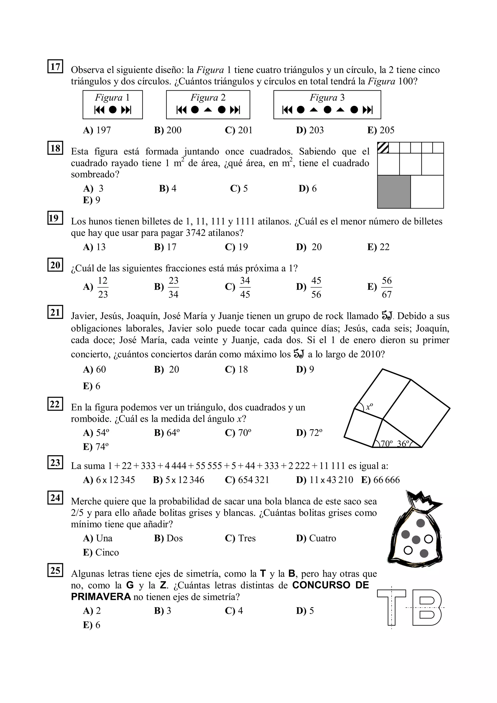 17   Observa el siguiente diseño: la Figura 1 tiene cuatro triángulos y un círculo, la 2 tiene cinco
     triángulos y dos círculos. ¿Cuántos triángulos y círculos en total tendrá la Figura 100?
           Figura 1                Figura 2                       Figura 3
                                                  
        A) 197            B) 200            C) 201            D) 203             E) 205
18   Esta figura está formada juntando once cuadrados. Sabiendo que el
     cuadrado rayado tiene 1 m2 de área, ¿qué área, en m2, tiene el cuadrado
     sombreado?
        A) 3             B) 4             C) 5             D) 6
        E) 9
19   Los hunos tienen billetes de 1, 11, 111 y 1111 atilanos. ¿Cuál es el menor número de billetes
     que hay que usar para pagar 3742 atilanos?
       A) 13              B) 17             C) 19             D) 20            E) 22
20   ¿Cuál de las siguientes fracciones está más próxima a 1?
           12                 23               34               45                    56
       A)                 B)                C)               D)                  E)
           23                 34               45               56                    67
21   Javier, Jesús, Joaquín, José María y Juanje tienen un grupo de rock llamado 5J. Debido a sus
     obligaciones laborales, Javier solo puede tocar cada quince días; Jesús, cada seis; Joaquín,
     cada doce; José María, cada veinte y Juanje, cada dos. Si el 1 de enero dieron su primer
     concierto, ¿cuántos conciertos darán como máximo los 5J a lo largo de 2010?
        A) 60             B) 20             C) 18             D) 9
        E) 6
22   En la figura podemos ver un triángulo, dos cuadrados y un                   xº
     romboide. ¿Cuál es la medida del ángulo x?
       A) 54º            B) 64º            C) 70º           D) 72º
       E) 74º                                                                         70º 36º

23   La suma 1 + 22 + 333 + 4 444 + 55 555 + 5 + 44 + 333 + 2 222 + 11 111 es igual a:
        A) 6 x 12 345   B) 5 x 12 346      C) 654 321         D) 11 x 43 210 E) 66 666
24   Merche quiere que la probabilidad de sacar una bola blanca de este saco sea
     2/5 y para ello añade bolitas grises y blancas. ¿Cuántas bolitas grises como
     mínimo tiene que añadir?
        A) Una           B) Dos             C) Tres          D) Cuatro
        E) Cinco
25   Algunas letras tiene ejes de simetría, como la T y la B, pero hay otras que
     no, como la G y la Z. ¿Cuántas letras distintas de CONCURSO DE
     PRIMAVERA no tienen ejes de simetría?
        A) 2              B) 3              C) 4            D) 5
        E) 6
 