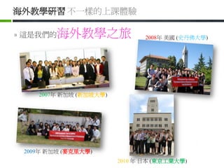 海外教學研習 不一樣的上課體驗

» 這是我們的   海外教學之旅               2008年 美國 (史丹佛大學)




    2007年 新加坡 (新加坡大學)




 2009年 新加坡 (麥克里大學)
                        2010 年 日本 (東京工業大學)
 