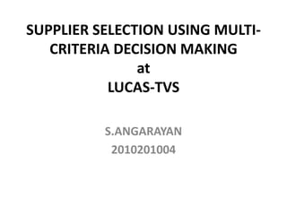SUPPLIER SELECTION USING MULTI-
   CRITERIA DECISION MAKING
               at
           LUCAS-TVS

          S.ANGARAYAN
           2010201004
 