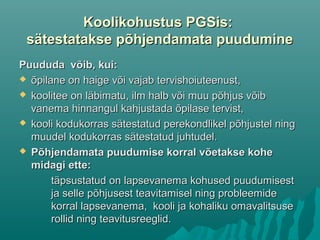 Koolikohustus PGSis:Koolikohustus PGSis:
sätestatakse põhjendamata puuduminesätestatakse põhjendamata puudumine
Puududa võib, kui:Puududa võib, kui:
 õpilane on haige või vajab tervishoiuteenust,õpilane on haige või vajab tervishoiuteenust,
 koolitee on läbimatu, ilm halb või muu põhjus võibkoolitee on läbimatu, ilm halb või muu põhjus võib
vanema hinnangul kahjustada õpilase tervist,vanema hinnangul kahjustada õpilase tervist,
 kooli kodukorras sätestatud perekondlikel põhjustel ningkooli kodukorras sätestatud perekondlikel põhjustel ning
muudel kodukorras sätestatud juhtudel.muudel kodukorras sätestatud juhtudel.
 Põhjendamata puudumise korral võetakse kohePõhjendamata puudumise korral võetakse kohe
midagi ette:midagi ette:
täpsustatud on lapsevanema kohused puudumisesttäpsustatud on lapsevanema kohused puudumisest
ja selle põhjusest teavitamisel ning probleemideja selle põhjusest teavitamisel ning probleemide
korral lapsevanema, kooli ja kohaliku omavalitsusekorral lapsevanema, kooli ja kohaliku omavalitsuse
rollid ning teavitusreeglid.rollid ning teavitusreeglid.
 