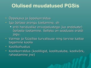 Olulised muudatused PGSis
 Õppekava ja õppekorraldusÕppekava ja õppekorraldus
 Iga õpilase arengu toetamine, shIga õpilase arengu toetamine, sh
 eriti hariduslike erivajadustega (ka andekate)eriti hariduslike erivajadustega (ka andekate)
õpilaste toetamine. Selleks on seaduses eraldiõpilaste toetamine. Selleks on seaduses eraldi
jagu.jagu.
 Vaimse ja füüsilise turvalisuse ning tervise kaitseVaimse ja füüsilise turvalisuse ning tervise kaitse
tagamine koolistagamine koolis
 KoolikohustusKoolikohustus
 Koolikorraldus (kooliliigid, koolitusluba, koolivõrk,Koolikorraldus (kooliliigid, koolitusluba, koolivõrk,
rahastamine jne)rahastamine jne)
 