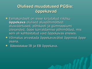 Olulised muudatused PGSis:Olulised muudatused PGSis:
õppekavadõppekavad
 Esmakordselt on sisse kirjutatud riiklikuEsmakordselt on sisse kirjutatud riikliku
õppekavaõppekava olulised aluspõhimõtted:olulised aluspõhimõtted:
alusväärtused, põhikooli ja gümnaasiumialusväärtused, põhikooli ja gümnaasiumi
ülesanded, õppe korraldamise põhimõtted, misülesanded, õppe korraldamise põhimõtted, mis
seni oli kehtestatud vaid õppekavas eneses.seni oli kehtestatud vaid õppekavas eneses.
 VVõimalus arvestada õppekavavälist õppimist õppeõimalus arvestada õppekavavälist õppimist õppe
osana.osana.
 SätestatakseSätestatakse IB jaIB ja EBEB õppekava.õppekava.
 