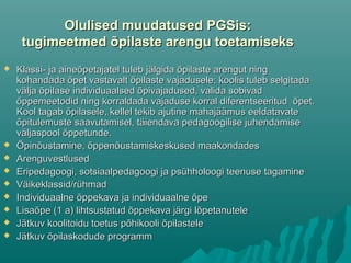 Olulised muudatused PGSis:Olulised muudatused PGSis:
tugimeetmed õpilaste arengu toetamisekstugimeetmed õpilaste arengu toetamiseks
 Klassi- ja aineõpetajatel tuleb jälgida õpilaste arengut ningKlassi- ja aineõpetajatel tuleb jälgida õpilaste arengut ning
kohandada õpet vastavalt õpilaste vajadusele; koolis tuleb selgitadakohandada õpet vastavalt õpilaste vajadusele; koolis tuleb selgitada
välja õpilase individuaalsed õpivajadused, valida sobivadvälja õpilase individuaalsed õpivajadused, valida sobivad
õppemeetodid ning korraldada vajaduse korral diferentseeritud õpet.õppemeetodid ning korraldada vajaduse korral diferentseeritud õpet.
Kool tagab õpilasele, kellel tekib ajutine mahajäämus eeldatavateKool tagab õpilasele, kellel tekib ajutine mahajäämus eeldatavate
õpitulemuste saavutamisel, täiendava pedagoogilise juhendamiseõpitulemuste saavutamisel, täiendava pedagoogilise juhendamise
väljaspool õppetunde.väljaspool õppetunde.
 Õpinõustamine, õppenõustamiskeskused maakondadesÕpinõustamine, õppenõustamiskeskused maakondades
 ArenguvestlusedArenguvestlused
 Eripedagoogi, sotsiaalpedagoogi ja psühholoogi teenuse tagamineEripedagoogi, sotsiaalpedagoogi ja psühholoogi teenuse tagamine
 Väikeklassid/rühmadVäikeklassid/rühmad
 Individuaalne õppekava ja individuaalne õpeIndividuaalne õppekava ja individuaalne õpe
 Lisaõpe (1 a) lihtsustatud õppekava järgi lõpetanuteleLisaõpe (1 a) lihtsustatud õppekava järgi lõpetanutele
 Jätkuv koolitoidu toetus põhikooli õpilasteleJätkuv koolitoidu toetus põhikooli õpilastele
 Jätkuv õpilaskodude programmJätkuv õpilaskodude programm
 