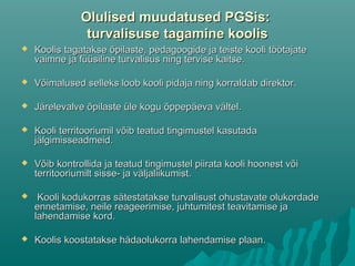 Olulised muudatused PGSis:Olulised muudatused PGSis:
turvalisuseturvalisuse tagamine koolistagamine koolis
 Koolis tagatakse õpilaste, pedagoogide ja teiste kooli töötajateKoolis tagatakse õpilaste, pedagoogide ja teiste kooli töötajate
vaimne ja füüsiline turvalisus ning tervise kaitse.vaimne ja füüsiline turvalisus ning tervise kaitse.
 Võimalused selleks loob kooli pidaja ning korraldab direktorVõimalused selleks loob kooli pidaja ning korraldab direktor..
 Järelevalve õpilaste üle kogu õppepäeva vältelJärelevalve õpilaste üle kogu õppepäeva vältel..
 Kooli territooriumil võib teatud tingimustel kasutadaKooli territooriumil võib teatud tingimustel kasutada
jälgimisseadmeidjälgimisseadmeid..
 Võib kontrollida ja teatud tingimustel piirata kooli hoonest võiVõib kontrollida ja teatud tingimustel piirata kooli hoonest või
territooriumilt sisse- ja väljaliikumistterritooriumilt sisse- ja väljaliikumist..
 Kooli kodukorras sätestatakse turvalisust ohustavate olukordadeKooli kodukorras sätestatakse turvalisust ohustavate olukordade
ennetamise, neile reageerimise, juhtumitest teavitamise jaennetamise, neile reageerimise, juhtumitest teavitamise ja
lahendamise kord.lahendamise kord.
 Koolis koostatakse hädaolukorra lahendamise plaan.Koolis koostatakse hädaolukorra lahendamise plaan.
 