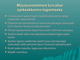 Mõjutusmeetmed turvaliseMõjutusmeetmed turvalise
õpikeskkonna tagamiseksõpikeskkonna tagamiseks
 5 analüüsiva iseloomuga meedet toetavad ka teiste5 analüüsiva iseloomuga meedet toetavad ka teiste
meetmete rakendamist.meetmete rakendamist.
 Õppetunnist eemaldamine koos kohustusega saavutadaÕppetunnist eemaldamine koos kohustusega saavutada
tunni lõpuks nõutavad õpitulemused.tunni lõpuks nõutavad õpitulemused.
 Pärast õppetundide lõppemist koolis viibimise kohustus.Pärast õppetundide lõppemist koolis viibimise kohustus.
 Ajutine keeld võtta osa õppekavavälisest tegevusestAjutine keeld võtta osa õppekavavälisest tegevusest
koolis.koolis.
 Ajutine õppes osalemise keeld koos kohustusegaAjutine õppes osalemise keeld koos kohustusega
saavutada selle perioodi lõpul nõutavad õpitulemused.saavutada selle perioodi lõpul nõutavad õpitulemused.
 Kooli jaoks kasuliku tegevuse elluviimine.Kooli jaoks kasuliku tegevuse elluviimine.
 Kirjalik noomitus.Kirjalik noomitus.
 