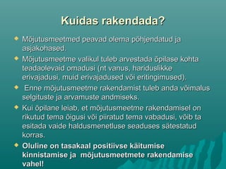 Kuidas rakendada?Kuidas rakendada?
 Mõjutusmeetmed peavad olema põhjendatud jaMõjutusmeetmed peavad olema põhjendatud ja
asjakohased.asjakohased.
 Mõjutusmeetme valikul tuleb arvestada õpilase kohtaMõjutusmeetme valikul tuleb arvestada õpilase kohta
teadaolevaid omadusi (nt vanus, hariduslikketeadaolevaid omadusi (nt vanus, hariduslikke
erivajadusi, muid erivajadused või eritingimused).erivajadusi, muid erivajadused või eritingimused).
 Enne mõjutusmeetme rakendamist tuleb anda võimalusEnne mõjutusmeetme rakendamist tuleb anda võimalus
selgituste ja arvamuste andmiseks.selgituste ja arvamuste andmiseks.
 Kui õpilane leiab, et mõjutusmeetme rakendamisel onKui õpilane leiab, et mõjutusmeetme rakendamisel on
rikutud tema õigusi või piiratud tema vabadusi, võib tarikutud tema õigusi või piiratud tema vabadusi, võib ta
esitada vaide haldusmenetluse seaduses sätestatudesitada vaide haldusmenetluse seaduses sätestatud
korras.korras.
 Oluline on tasakaal positiivse käitumiseOluline on tasakaal positiivse käitumise
kinnistamise ja mõjutusmeetmetekinnistamise ja mõjutusmeetmete rakendamiserakendamise
vahel!vahel!
 
