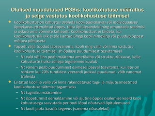 Olulised muudatused PGSis: koolikohutuse määratlusOlulised muudatused PGSis: koolikohutuse määratlus
ja selge vastutus koolikohustuse täitmiselja selge vastutus koolikohustuse täitmisel
 Koolikohustus on kohustus osaleda kooli päevakavas või individuaalsesKoolikohustus on kohustus osaleda kooli päevakavas või individuaalses
õppekavas ettenähtud õppes, täita õpiülesandeid ning omandada teadmisiõppekavas ettenähtud õppes, täita õpiülesandeid ning omandada teadmisi
ja oskusi oma võimete kohaselt. Koolikohustust ei täideta, kuija oskusi oma võimete kohaselt. Koolikohustust ei täideta, kui
koolikohustuslik isik ei ole kantud ühegi kooli nimekirja või puudub õppestkoolikohustuslik isik ei ole kantud ühegi kooli nimekirja või puudub õppest
mõjuva põhjusetamõjuva põhjuseta
 Täpselt välja toodud lapsevanema, kooli ning valla või linna vastutusTäpselt välja toodud lapsevanema, kooli ning valla või linna vastutus
koolikohustuse täitmisel, sh õpilase puudumisest teavitamiselkoolikohustuse täitmisel, sh õpilase puudumisest teavitamisel
– Nt vald või linn peab määrama ametikoha või struktuuriüksuse, kelleNt vald või linn peab määrama ametikoha või struktuuriüksuse, kelle
kohustuste hulka sellega tegelemine kuulubkohustuste hulka sellega tegelemine kuulub
– Nt vanem peab puudumisest esimesel päeval teavitama; kui laps onNt vanem peab puudumisest esimesel päeval teavitama; kui laps on
rohkem kui 20% tundidest veerandi jooksul puudunud, võib vanematrohkem kui 20% tundidest veerandi jooksul puudunud, võib vanemat
trahvidatrahvida
 Esitatud kooli ja valla või linna rakendatavad tugi- ja mõjutusmeetmedEsitatud kooli ja valla või linna rakendatavad tugi- ja mõjutusmeetmed
koolikohustuse täitmise tagamisekskoolikohustuse täitmise tagamiseks
– Nt tugiisiku määramineNt tugiisiku määramine
– Nt õppetunnist eemaldamine või ajutine õppes osalemise keeld koosNt õppetunnist eemaldamine või ajutine õppes osalemise keeld koos
kohustusega saavutada perioodi lõpul nõutavad õpitulemusedkohustusega saavutada perioodi lõpul nõutavad õpitulemused
– Nt kooli jaoks kasulik tegevus (vanema nõusolekul)Nt kooli jaoks kasulik tegevus (vanema nõusolekul)
 