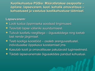 Koolikohustus PGSis: Määratletakse osapoolte –Koolikohustus PGSis: Määratletakse osapoolte –
õpilane, lapsevanem, kool, kohalik omavalitsus –õpilane, lapsevanem, kool, kohalik omavalitsus –
kohustused ja vastutus koolikohustuse täitmisel.kohustused ja vastutus koolikohustuse täitmisel.
Lapsevanem:Lapsevanem:
 Loob kodus õppimiseks soodsad tingimused.Loob kodus õppimiseks soodsad tingimused.
 Teavitab lapse välisriiki suundumisest.Teavitab lapse välisriiki suundumisest.
 Tutvub koolielu reeglitega – õigusaktidega ning toetabTutvub koolielu reeglitega – õigusaktidega ning toetab
last nende järgimisel.last nende järgimisel.
 Teeb kooliga koostööd – osaleb arenguvestlustel,Teeb kooliga koostööd – osaleb arenguvestlustel,
individuaalse õppekava koostamisel jms.individuaalse õppekava koostamisel jms.
 Kasutab kooli ja omavalitsuse pakutavaid tugimeetmeid.Kasutab kooli ja omavalitsuse pakutavaid tugimeetmeid.
 Täidab lapsevanemale õigusaktides pandud kohustusi.Täidab lapsevanemale õigusaktides pandud kohustusi.
 