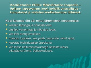 Koolikohustus PGSis: Määratletakse osapoolte –Koolikohustus PGSis: Määratletakse osapoolte –
õpilane, lapsevanem, kool, kohalik omavalitsus –õpilane, lapsevanem, kool, kohalik omavalitsus –
kohustused ja vastutus koolikohustuse täitmisel.kohustused ja vastutus koolikohustuse täitmisel.
Kool kasutab üht või mitut järgmistest meetmetest:Kool kasutab üht või mitut järgmistest meetmetest:
 vestleb lapsega ja nõustab teda,vestleb lapsega ja nõustab teda,
 vestleb vanemaga ja nõustab teda,vestleb vanemaga ja nõustab teda,
 viib läbi arenguvestluse,viib läbi arenguvestluse,
 määrab tugiisiku, kes peab osapoolte vahel sidet,määrab tugiisiku, kes peab osapoolte vahel sidet,
 koostab individuaalse õppekava,koostab individuaalse õppekava,
 viib lapse käitumisraskustega õpilaste klassi,viib lapse käitumisraskustega õpilaste klassi,
pikapäevarühma, õpilaskodusse.pikapäevarühma, õpilaskodusse.
 