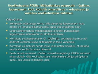 Koolikohustus PGSis: Määratletakse osapoolte – õpilane,Koolikohustus PGSis: Määratletakse osapoolte – õpilane,
lapsevanem, kool,lapsevanem, kool, kohalikkohalik omavalitsus – kohustused jaomavalitsus – kohustused ja
vastutus koolikohustuse täitmisel.vastutus koolikohustuse täitmisel.
Vald või linn:Vald või linn:
 Kehtestab määrusega korra, mille alusel iga lapsevanem teab,Kehtestab määrusega korra, mille alusel iga lapsevanem teab,
milline on tema koolikohustusliku lapse elukohajärgne kool.milline on tema koolikohustusliku lapse elukohajärgne kool.
 Loob koolikohustuse mittetäitjatega ja koolist puudujategaLoob koolikohustuse mittetäitjatega ja koolist puudujatega
tegelemiseks ametikoha või struktuuriüksuse.tegelemiseks ametikoha või struktuuriüksuse.
 Korraldab sotsiaalteenuste või -Korraldab sotsiaalteenuste või -toetustetoetuste, sotsiaalabi ja muu abi, sotsiaalabi ja muu abi
andmist koolikohustuse mittetäitjale ja tema vanemale.andmist koolikohustuse mittetäitjale ja tema vanemale.
 Korraldab võimalusel nende laste vanematele koolitusi, et toetadaKorraldab võimalusel nende laste vanematele koolitusi, et toetada
neid laste koolikohustuse täitmisel.neid laste koolikohustuse täitmisel.
 Peab täpset arvestust, võrdleb rahvastikuregistri ja EHISe andmeidPeab täpset arvestust, võrdleb rahvastikuregistri ja EHISe andmeid
ning selgitab välja koolikohustuse mittetäitmise põhjused õpilastening selgitab välja koolikohustuse mittetäitmise põhjused õpilaste
puhul, kes üheski nimekirjas pole.puhul, kes üheski nimekirjas pole.
 