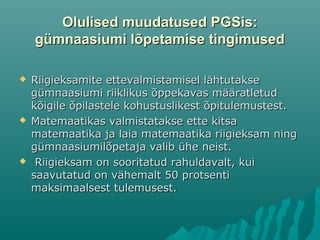 Olulised muudatused PGSis:Olulised muudatused PGSis:
gümnaasiumi lõpetamise tingimusedgümnaasiumi lõpetamise tingimused
 Riigieksamite ettevalmistamisel lähtutakseRiigieksamite ettevalmistamisel lähtutakse
gümnaasiumi riiklikus õppekavas määratletudgümnaasiumi riiklikus õppekavas määratletud
kõigile õpilastele kohustuslikest õpitulemustest.kõigile õpilastele kohustuslikest õpitulemustest.
 Matemaatikas valmistatakse ette kitsaMatemaatikas valmistatakse ette kitsa
matemaatika ja laia matemaatika riigieksam ningmatemaatika ja laia matemaatika riigieksam ning
gümnaasiumilõpetaja valib ühe neist.gümnaasiumilõpetaja valib ühe neist.
 Riigieksam on sooritatud rahuldavalt, kuiRiigieksam on sooritatud rahuldavalt, kui
saavutatud on vähemalt 50 protsentisaavutatud on vähemalt 50 protsenti
maksimaalsest tulemusest.maksimaalsest tulemusest.
 