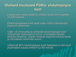 Olulised muutused PGSis: elukohajärgneOlulised muutused PGSis: elukohajärgne
koolkool
Lapsevanem peab teadma, millises koolis tema lapseleLapsevanem peab teadma, millises koolis tema lapsele
on koht loodud.on koht loodud.
Elukohajärgsesse kooli peab vastu võtma täiendavaidElukohajärgsesse kooli peab vastu võtma täiendavaid
tingimusi esitamata.tingimusi esitamata.
Valla- või linnavalitsus kehtestab elukohajärgse kooliValla- või linnavalitsus kehtestab elukohajärgse kooli
määramise tingimused ja korra, arvestades õpilasemääramise tingimused ja korra, arvestades õpilase
elukoha lähedust, õdede-vendade õppimist samas kooliselukoha lähedust, õdede-vendade õppimist samas koolis
ja võimalusel vanemate soove.ja võimalusel vanemate soove.
Vähemalt 80% elukohajärgse kooli õpilastest ei tohi kooliVähemalt 80% elukohajärgse kooli õpilastest ei tohi kooli
jõudmiseks kuluda rohkem kui 60 minutit.jõudmiseks kuluda rohkem kui 60 minutit.
 