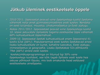 Jätkub üleminek eestikeelsele õppeleJätkub üleminek eestikeelsele õppele
 2010/2011. õppeaastal peavad vene õppekeelega koolid õpetama2010/2011. õppeaastal peavad vene õppekeelega koolid õpetama
vähemalt nelja ainet gümnaasiumiastmes eesti keeles. Nendeksvähemalt nelja ainet gümnaasiumiastmes eesti keeles. Nendeks
on eesti kirjandus, muusika, ühiskonnaõpetus ja Eesti ajalugu.on eesti kirjandus, muusika, ühiskonnaõpetus ja Eesti ajalugu.
 Alates 2011/2012. õppeaastast peavad vene õppekeelega koolidAlates 2011/2012. õppeaastast peavad vene õppekeelega koolid
10. klassi astuvatele õpilastele tagama eestikeelse õppe vähemalt10. klassi astuvatele õpilastele tagama eestikeelse õppe vähemalt
60% kohustuslikust õppemahust.60% kohustuslikust õppemahust.
 2009/10. õppeaastal õpetati kohustuslikust enam õppeaineid 412009/10. õppeaastal õpetati kohustuslikust enam õppeaineid 41
koolis 62st (66%). Populaarsemad eesti keeles õpetatavad ainedkoolis 62st (66%). Populaarsemad eesti keeles õpetatavad ained
lisaks kohustuslikele on kunst, kehaline kasvatus, Eesti ajalugu,lisaks kohustuslikele on kunst, kehaline kasvatus, Eesti ajalugu,
inimeseõpetus ja geograafia. Lisaks õpetatakse 52s põhikoolisinimeseõpetus ja geograafia. Lisaks õpetatakse 52s põhikoolis
79st (66%) aineid eesti keeles79st (66%) aineid eesti keeles
 Keelekümblusprogrammiga on liitunud ligi 50% veneKeelekümblusprogrammiga on liitunud ligi 50% vene
õppekeelega koolidest, see kõik tagab õpilaste eesti keele heaõppekeelega koolidest, see kõik tagab õpilaste eesti keele hea
oskuse põhikooli lõpuks, mis loob omakorda head eeldusedoskuse põhikooli lõpuks, mis loob omakorda head eeldused
eestikeelseks aineõppeks.eestikeelseks aineõppeks.
 