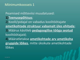 01/08/10
Peamised mõtteviisi muudatused:
1)Teenusepõhisus;
2)Koolil/pidajal on vabadus koolitöötajate
ametikohtade struktuur vabamalt üles ehitada;
3)Määrus käsitleb pedagoogilise tööga seotud
koolitöötajaid;
4)Määratletakse ametikohtade arv ametikoha
gruppide lõikes, mitte üksikute ametikohtade
lõikes
Miinimumkoosseis 1
 