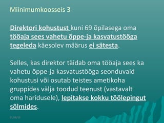 01/08/10
Direktori kohustust kuni 69 õpilasega oma
tööaja sees vahetu õppe-ja kasvatustööga
tegeleda käesolev määrus ei sätesta.
Selles, kas direktor täidab oma tööaja sees ka
vahetu õppe-ja kasvatustööga seonduvaid
kohustusi või osutab teistes ametikoha
gruppides välja toodud teenust (vastavalt
oma haridusele), lepitakse kokku töölepingut
sõlmides.
Miinimumkoosseis 3
 